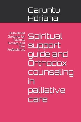 Spiritual support guide and Orthodox counseling in palliative care: Faith-Based Guidance for Patients, Families, and Care Professionals by Adriana, Caruntu
