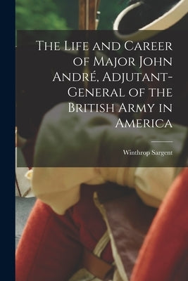 The Life and Career of Major John André, Adjutant-General of the British Army in America by Sargent, Winthrop