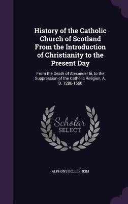 History of the Catholic Church of Scotland from the Introduction of Christianity to the Present Day: From the Death of Alexander III, to the Suppressi by Bellesheim, Alphons