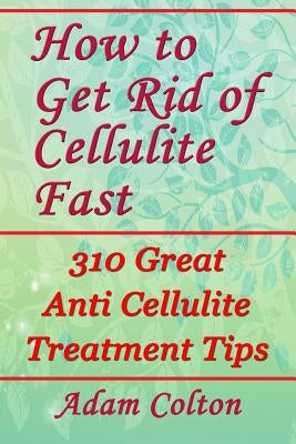 How to Get Rid of Cellulite Fast: 310 Effective Anti Cellulite Treatment Tips by Colton, Adam