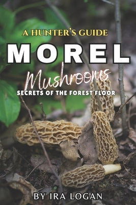 A Hunter's Guide to Finding Morels: Secrets from the forest floor by Logan, Ira E.
