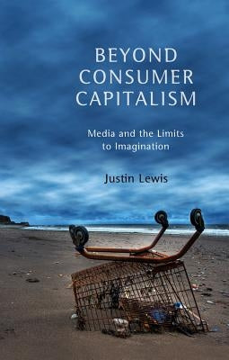 Beyond Consumer Capitalism: Media and the Limits to Imagination by Lewis, Justin