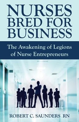Nurses Bred for Business: The Awakening of Legions of Nurse Entrepreneurs by Saunders, Robert