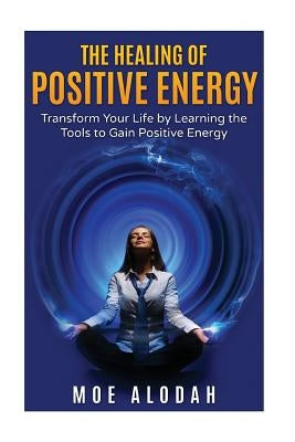 The Healing of Positive Energy: Transform Your Life by Acquiring the Skills to Foster Positive Energy by Alodah, Moe