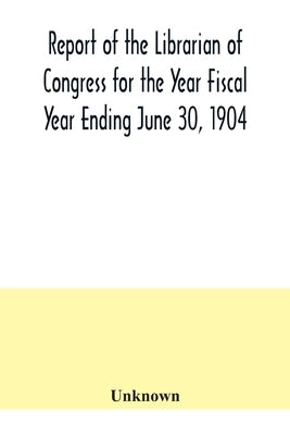 Report of the Librarian of Congress for the Year Fiscal Year Ending June 30, 1904 by Unknown