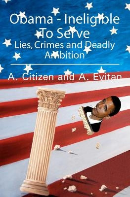 Obama - Ineligible To Serve: Lies, Crimes and Deadly Ambition by A. Citizen and a. Evitan