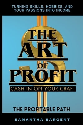 The Art of Profit Cash in on Your Craft: The Profitable Path Turning Skills, Hobbies & Your Passion Into Income by Sargent, Samantha