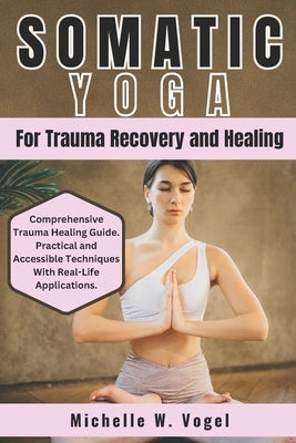 Somatic Yoga for Trauma Recovery and Healing: Healing the Body, Calming the Mind; Harness the Power of Mind-Body Connection to Overcome Past Pain and by W. Vogel, Michelle
