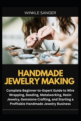 Handmade Jewelry Making: Complete Beginner-to-Expert Guide to Wire Wrapping, Beading, Metalworking, Resin Jewelry, Gemstone Crafting, and Starting a P by Sanger, Winkle