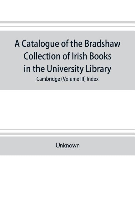 A catalogue of the Bradshaw collection of Irish books in the University library, Cambridge (Volume III) Index by Unknown