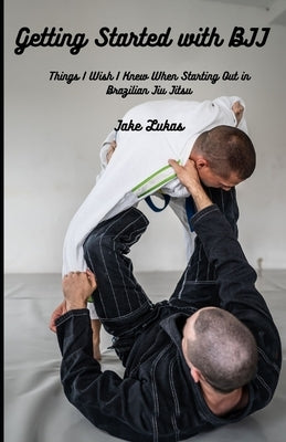 Getting Started with BJJ: Things I Wish I Knew When Starting Out in BJJ by Lukas, Jake