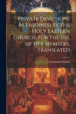 Private Devotions As Enjoined by the Holy Eastern Church, for the Use of Her Members, Translated by Church, Orthodox