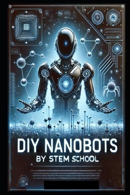 DIY Nanobots: The Ultimate Guide to Building Tiny Machines for Medicine, Industry, and Innovation by School, Stem