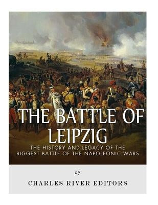 The Battle of Leipzig: The History and Legacy of the Biggest Battle of the Napoleonic Wars by Charles River