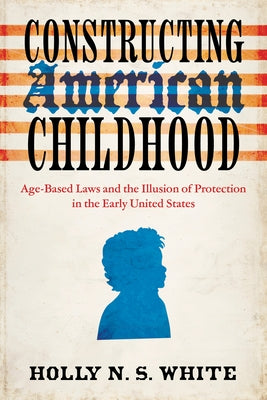 Constructing American Childhood: Age-Based Laws and the Illusion of Protection in the Early United States by White, Holly N. S.