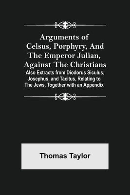Arguments of Celsus, Porphyry, and the Emperor Julian, Against the Christians; Also Extracts from Diodorus Siculus, Josephus, and Tacitus, Relating to by Taylor, Thomas