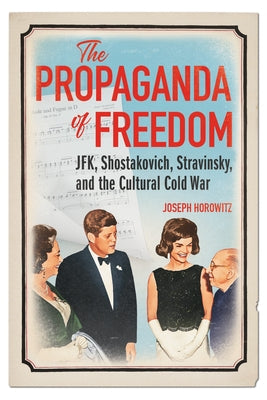 The Propaganda of Freedom: Jfk, Shostakovich, Stravinsky, and the Cultural Cold War by Horowitz, Joseph
