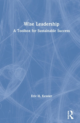 Wise Leadership: A Toolbox for Sustainable Success by Kessler, Eric