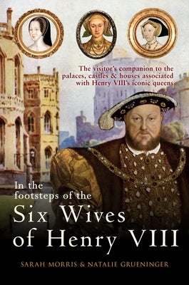 In the Footsteps of the Six Wives of Henry VIII: The Visitor's Companion to the Palaces, Castles & Houses Associated with Henry VIII's Iconic Queens by Morris, Sarah
