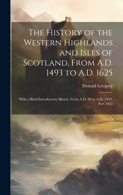 The History of the Western Highlands and Isles of Scotland, From A.D. 1493 to A.D. 1625: With a Brief Introductory Sketch, From A.D. 80 to A.D. 1493, by Gregory, Donald