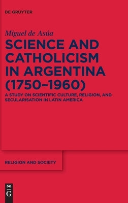 Science and Catholicism in Argentina (1750-1960): A Study on Scientific Culture, Religion, and Secularisation in Latin America by Asúa, Miguel de