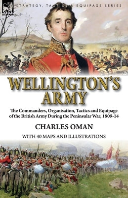 Wellington's Army: the Commanders, Organisation, Tactics and Equipage of the British Army During the Peninsular War, 1809-14 by Oman, Charles