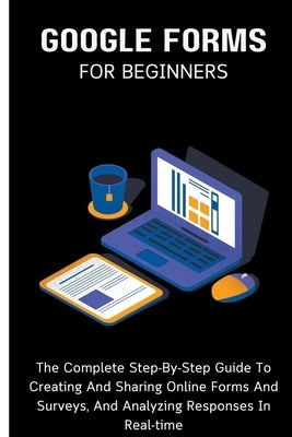 Google Forms For Beginners: The Complete Step-By-Step Guide To Creating And Sharing Online Forms And Surveys, And Analyzing Responses In Real-time by Lumiere, Voltaire