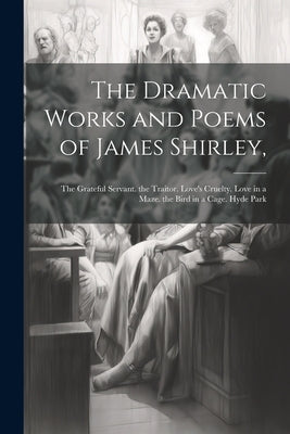 The Dramatic Works and Poems of James Shirley,: The Grateful Servant. the Traitor. Love's Cruelty. Love in a Maze. the Bird in a Cage. Hyde Park by Anonymous