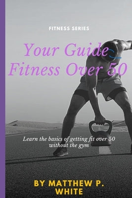 Your Guide to Fitness Over 50: Learn the Basics of Getting Fit Over 50 without the Gym by White, Matthew