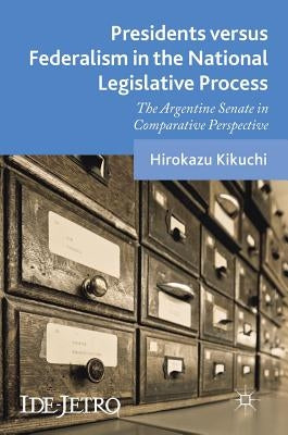 Presidents Versus Federalism in the National Legislative Process: The Argentine Senate in Comparative Perspective by Kikuchi, Hirokazu