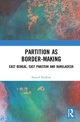 Partition as Border-Making: East Bengal, East Pakistan and Bangladesh by Ferdous, Sayeed