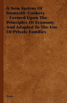 A New System of Domestic Cookery - Formed Upon the Principles of Economy and Adapted to the Use of Private Families by Anon