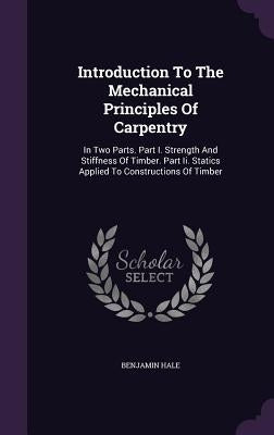 Introduction To The Mechanical Principles Of Carpentry: In Two Parts. Part I. Strength And Stiffness Of Timber. Part Ii. Statics Applied To Constructi by Hale, Benjamin