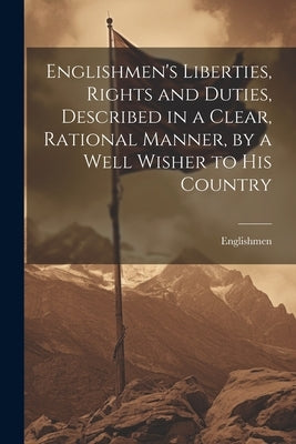 Englishmen's Liberties, Rights and Duties, Described in a Clear, Rational Manner, by a Well Wisher to His Country by Englishmen