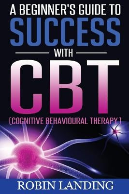A Beginner's Guide To Success With CBT (Cognitive Behavioural Therapy) by Landing, Robin