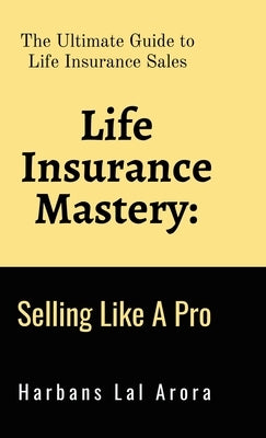 Life Insurance Mastery: Selling Like A Pro: The Ultimate Guide to Life Insurance Sales by Harbans Lal Arora