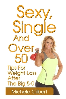 Sexy, Single And Over 50: Tips for Weight Loss After the Big 5-0 by Gilbert, Michele