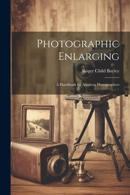Photographic Enlarging: A Handbook for Amateur Photographers by Bayley, Roger Child 1869-