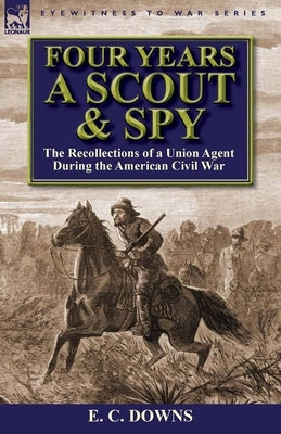 Four Years a Scout and Spy: the Recollections of a Union Agent During the American Civil War by Downs, E. C.