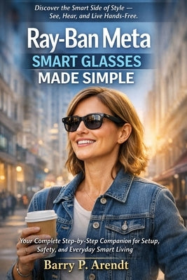 Ray-Ban Meta Smart Glasses Made Simple: Your Complete Step-by-Step Companion for Setup, Safety, and Everyday Smart Living by Arendt, Barry P.