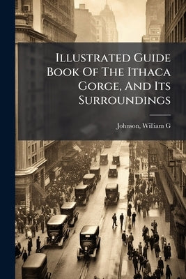 Illustrated Guide Book Of The Ithaca Gorge, And Its Surroundings by G, Johnson William