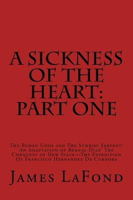 A Sickness of the Heart: Part One: The Blood Gods and The Sunrise Serpent: An Adaptation of Bernal Diaz' The Conquest of New Spain - The Expedi by LaFond, James