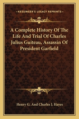 A Complete History of the Life and Trial of Charles Julius Guiteau, Assassin of President Garfield by Hayes, Henry Gillespie