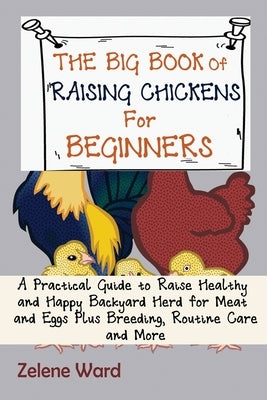The Big Book of Raising Chickens for Beginners: A Practical Guide to Raise Healthy and Happy Backyard Herd for Meat and Eggs Plus Breeding, Routine Ca by Ward, Zelene