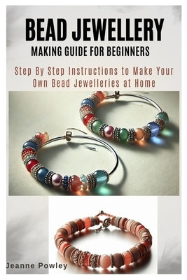 Bead Jewellery Making Guide for Beginners: Step By Step Instructions to Make Your Own Bead Jewelleries at Home by Powley, Jeanne