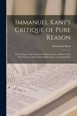 Immanuel Kant's Critique of Pure Reason: The Critique of Pure Reason As Illustrated by a Sketch of the Development of Occidental Philosophy, by Ludwig by Kant, Immanuel