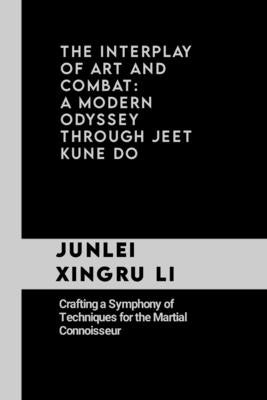 The Interplay of Art and Combat: A Modern Odyssey Through Jeet Kune Do: Crafting a Symphony of Techniques for the Martial Connoisseur by Xingru Li, Junlei