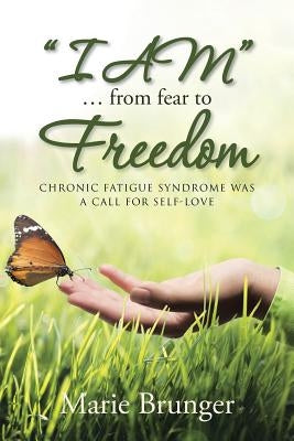 I AM ... from Fear to Freedom: Chronic Fatigue Syndrome Was a Call for Self-Love by Brunger, Marie