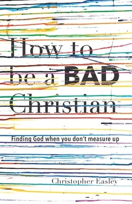 How to Be a Bad Christian: Finding God When You Don't Measure Up by Easley, Christopher