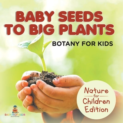 Baby Seeds To Big Plants: Botany for Kids Nature for Children Edition by Baby Professor